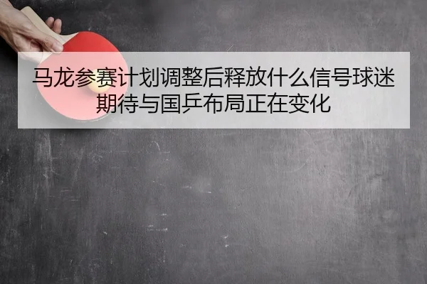马龙参赛计划调整后释放什么信号球迷期待与国乒布局正在变化